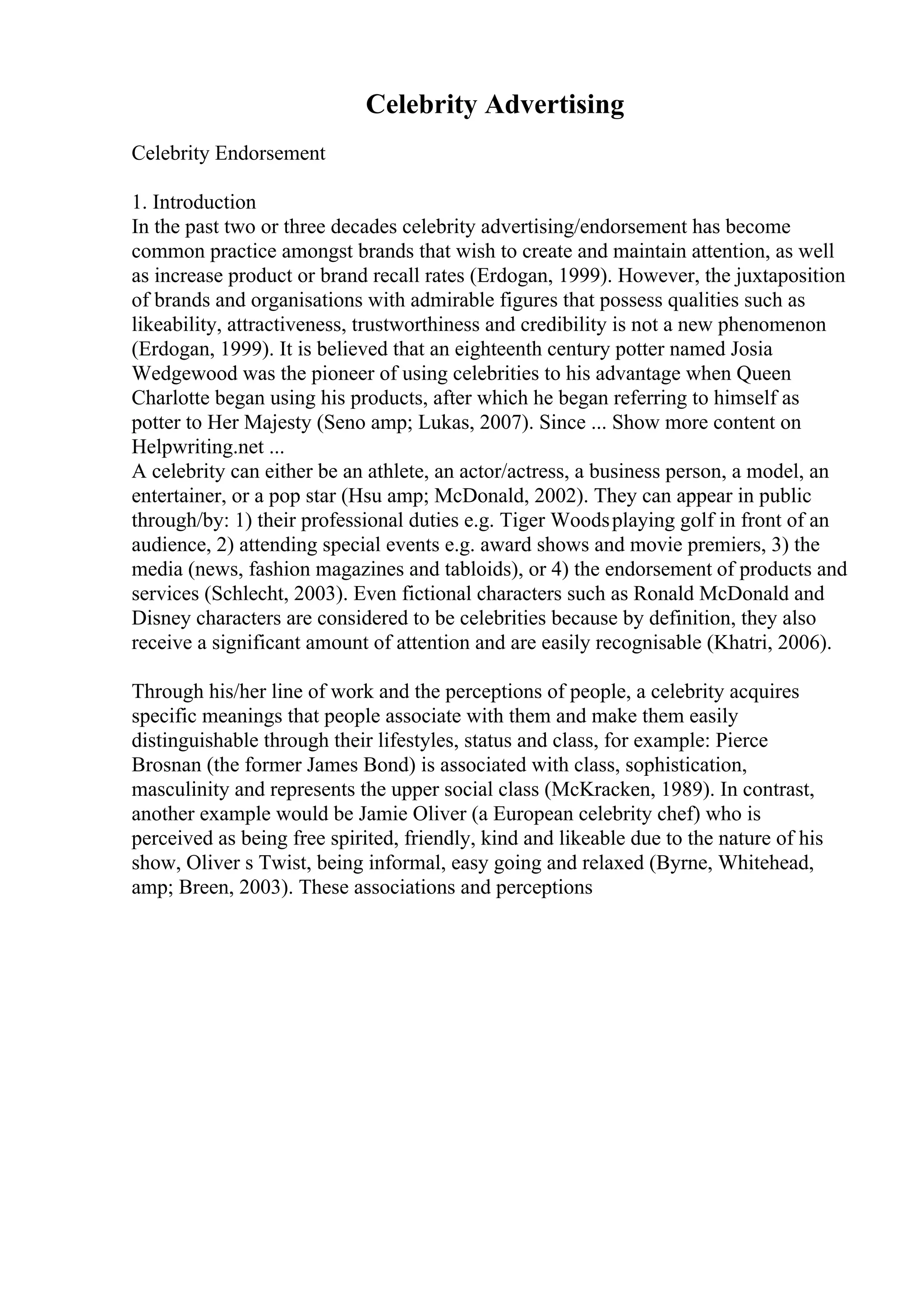 Celebrity Advertising
Celebrity Endorsement
1. Introduction
In the past two or three decades celebrity advertising/endorsement has become
common practice amongst brands that wish to create and maintain attention, as well
as increase product or brand recall rates (Erdogan, 1999). However, the juxtaposition
of brands and organisations with admirable figures that possess qualities such as
likeability, attractiveness, trustworthiness and credibility is not a new phenomenon
(Erdogan, 1999). It is believed that an eighteenth century potter named Josia
Wedgewood was the pioneer of using celebrities to his advantage when Queen
Charlotte began using his products, after which he began referring to himself as
potter to Her Majesty (Seno amp; Lukas, 2007). Since ... Show more content on
Helpwriting.net ...
A celebrity can either be an athlete, an actor/actress, a business person, a model, an
entertainer, or a pop star (Hsu amp; McDonald, 2002). They can appear in public
through/by: 1) their professional duties e.g. Tiger Woodsplaying golf in front of an
audience, 2) attending special events e.g. award shows and movie premiers, 3) the
media (news, fashion magazines and tabloids), or 4) the endorsement of products and
services (Schlecht, 2003). Even fictional characters such as Ronald McDonald and
Disney characters are considered to be celebrities because by definition, they also
receive a significant amount of attention and are easily recognisable (Khatri, 2006).
Through his/her line of work and the perceptions of people, a celebrity acquires
specific meanings that people associate with them and make them easily
distinguishable through their lifestyles, status and class, for example: Pierce
Brosnan (the former James Bond) is associated with class, sophistication,
masculinity and represents the upper social class (McKracken, 1989). In contrast,
another example would be Jamie Oliver (a European celebrity chef) who is
perceived as being free spirited, friendly, kind and likeable due to the nature of his
show, Oliver s Twist, being informal, easy going and relaxed (Byrne, Whitehead,
amp; Breen, 2003). These associations and perceptions
 