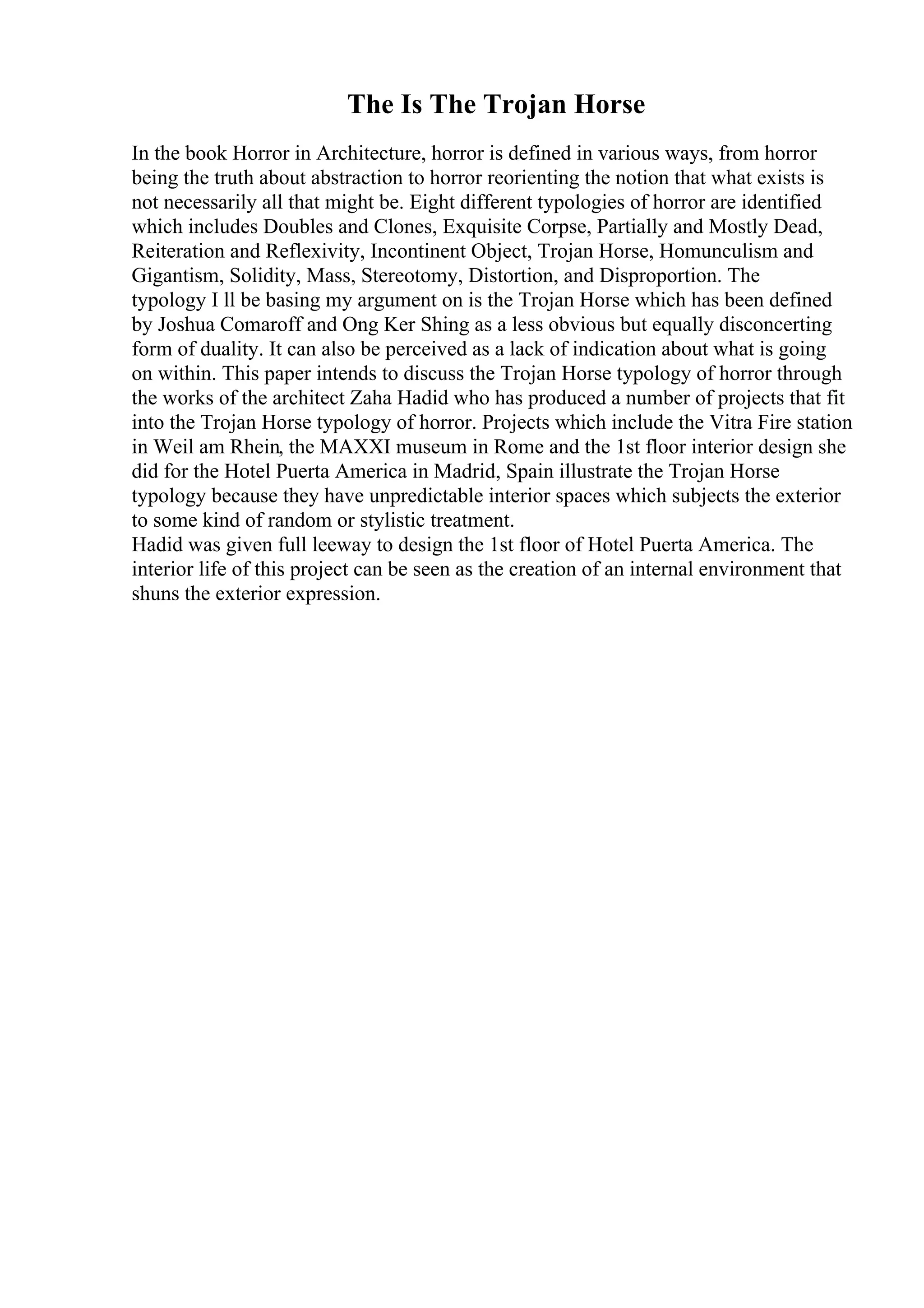 The Is The Trojan Horse
In the book Horror in Architecture, horror is defined in various ways, from horror
being the truth about abstraction to horror reorienting the notion that what exists is
not necessarily all that might be. Eight different typologies of horror are identified
which includes Doubles and Clones, Exquisite Corpse, Partially and Mostly Dead,
Reiteration and Reflexivity, Incontinent Object, Trojan Horse, Homunculism and
Gigantism, Solidity, Mass, Stereotomy, Distortion, and Disproportion. The
typology I ll be basing my argument on is the Trojan Horse which has been defined
by Joshua Comaroff and Ong Ker Shing as a less obvious but equally disconcerting
form of duality. It can also be perceived as a lack of indication about what is going
on within. This paper intends to discuss the Trojan Horse typology of horror through
the works of the architect Zaha Hadid who has produced a number of projects that fit
into the Trojan Horse typology of horror. Projects which include the Vitra Fire station
in Weil am Rhein, the MAXXI museum in Rome and the 1st floor interior design she
did for the Hotel Puerta America in Madrid, Spain illustrate the Trojan Horse
typology because they have unpredictable interior spaces which subjects the exterior
to some kind of random or stylistic treatment.
Hadid was given full leeway to design the 1st floor of Hotel Puerta America. The
interior life of this project can be seen as the creation of an internal environment that
shuns the exterior expression.
 