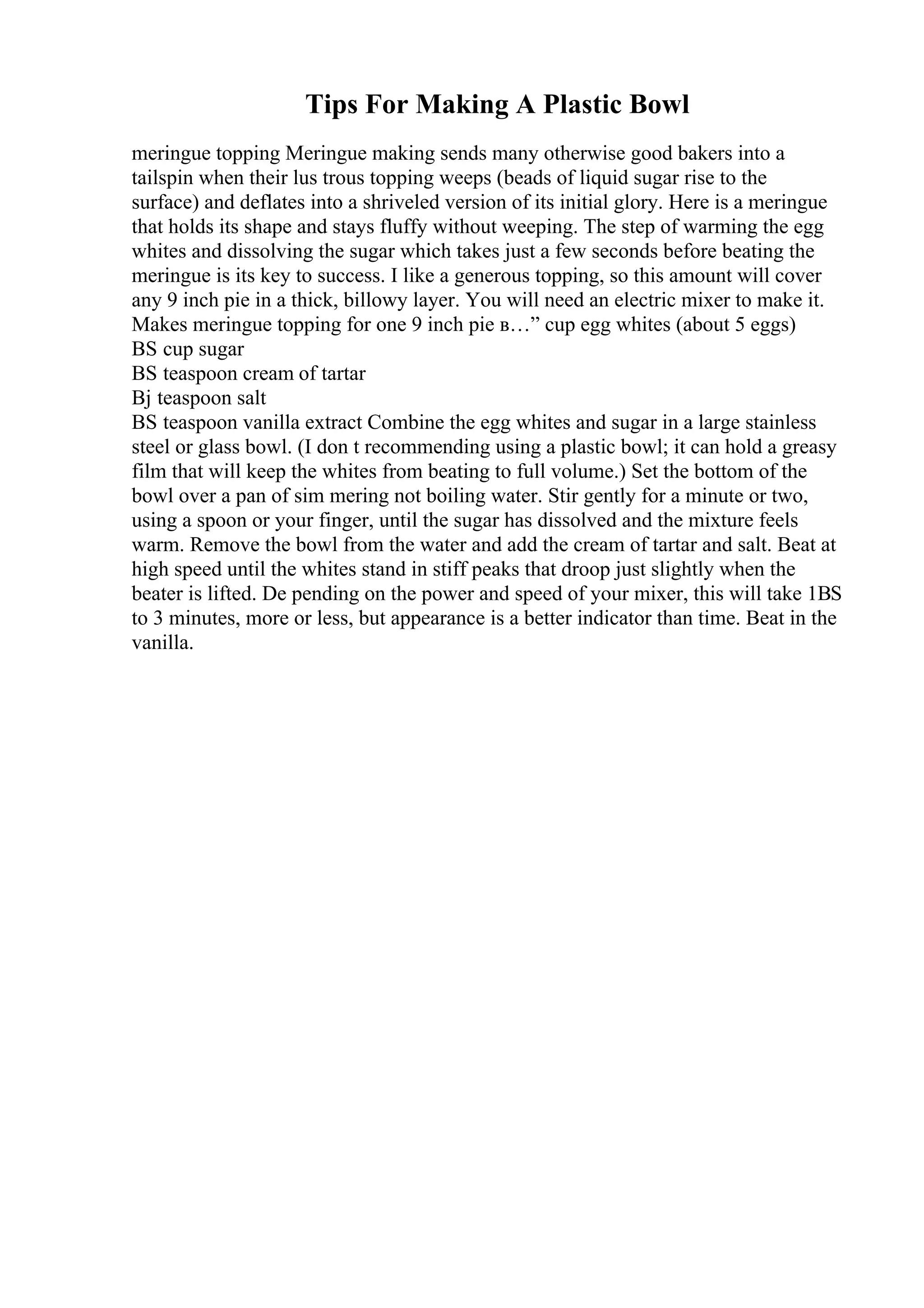 Tips For Making A Plastic Bowl
meringue topping Meringue making sends many otherwise good bakers into a
tailspin when their lus trous topping weeps (beads of liquid sugar rise to the
surface) and deflates into a shriveled version of its initial glory. Here is a meringue
that holds its shape and stays fluffy without weeping. The step of warming the egg
whites and dissolving the sugar which takes just a few seconds before beating the
meringue is its key to success. I like a generous topping, so this amount will cover
any 9 inch pie in a thick, billowy layer. You will need an electric mixer to make it.
Makes meringue topping for one 9 inch pie в…” cup egg whites (about 5 eggs)
ВЅ cup sugar
ВЅ teaspoon cream of tartar
Вј teaspoon salt
ВЅ teaspoon vanilla extract Combine the egg whites and sugar in a large stainless
steel or glass bowl. (I don t recommending using a plastic bowl; it can hold a greasy
film that will keep the whites from beating to full volume.) Set the bottom of the
bowl over a pan of sim mering not boiling water. Stir gently for a minute or two,
using a spoon or your finger, until the sugar has dissolved and the mixture feels
warm. Remove the bowl from the water and add the cream of tartar and salt. Beat at
high speed until the whites stand in stiff peaks that droop just slightly when the
beater is lifted. De pending on the power and speed of your mixer, this will take 1ВЅ
to 3 minutes, more or less, but appearance is a better indicator than time. Beat in the
vanilla.
 