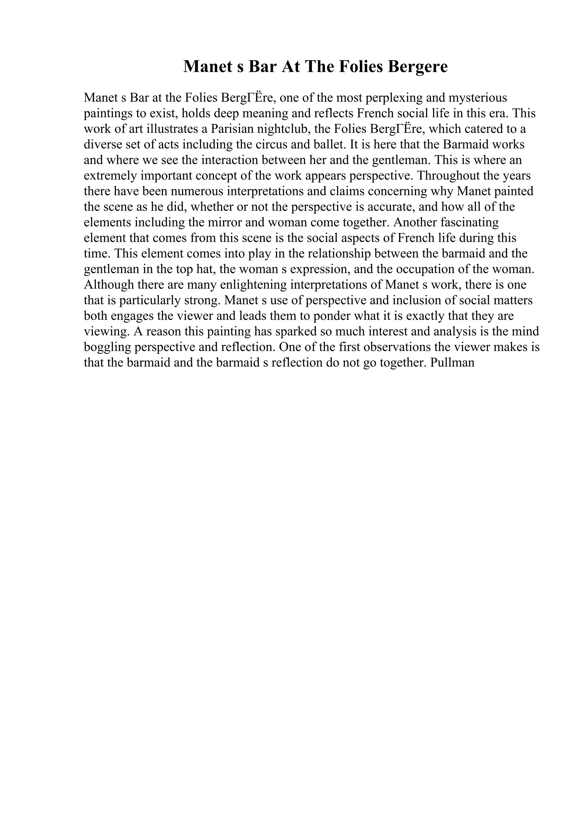 Manet s Bar At The Folies Bergere
Manet s Bar at the Folies BergГЁre, one of the most perplexing and mysterious
paintings to exist, holds deep meaning and reflects French social life in this era. This
work of art illustrates a Parisian nightclub, the Folies BergГЁre, which catered to a
diverse set of acts including the circus and ballet. It is here that the Barmaid works
and where we see the interaction between her and the gentleman. This is where an
extremely important concept of the work appears perspective. Throughout the years
there have been numerous interpretations and claims concerning why Manet painted
the scene as he did, whether or not the perspective is accurate, and how all of the
elements including the mirror and woman come together. Another fascinating
element that comes from this scene is the social aspects of French life during this
time. This element comes into play in the relationship between the barmaid and the
gentleman in the top hat, the woman s expression, and the occupation of the woman.
Although there are many enlightening interpretations of Manet s work, there is one
that is particularly strong. Manet s use of perspective and inclusion of social matters
both engages the viewer and leads them to ponder what it is exactly that they are
viewing. A reason this painting has sparked so much interest and analysis is the mind
boggling perspective and reflection. One of the first observations the viewer makes is
that the barmaid and the barmaid s reflection do not go together. Pullman
 