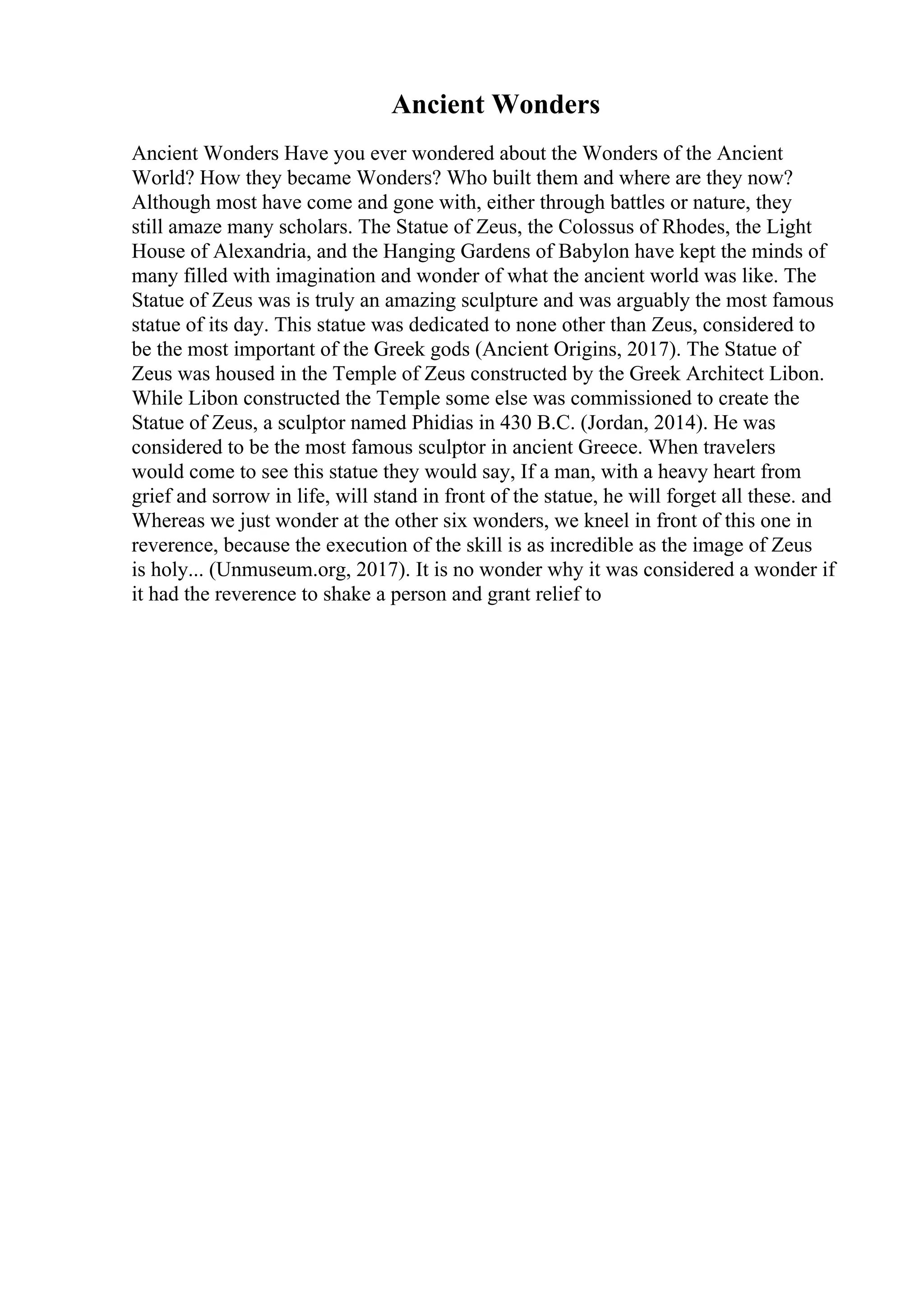 Ancient Wonders
Ancient Wonders Have you ever wondered about the Wonders of the Ancient
World? How they became Wonders? Who built them and where are they now?
Although most have come and gone with, either through battles or nature, they
still amaze many scholars. The Statue of Zeus, the Colossus of Rhodes, the Light
House of Alexandria, and the Hanging Gardens of Babylon have kept the minds of
many filled with imagination and wonder of what the ancient world was like. The
Statue of Zeus was is truly an amazing sculpture and was arguably the most famous
statue of its day. This statue was dedicated to none other than Zeus, considered to
be the most important of the Greek gods (Ancient Origins, 2017). The Statue of
Zeus was housed in the Temple of Zeus constructed by the Greek Architect Libon.
While Libon constructed the Temple some else was commissioned to create the
Statue of Zeus, a sculptor named Phidias in 430 B.C. (Jordan, 2014). He was
considered to be the most famous sculptor in ancient Greece. When travelers
would come to see this statue they would say, If a man, with a heavy heart from
grief and sorrow in life, will stand in front of the statue, he will forget all these. and
Whereas we just wonder at the other six wonders, we kneel in front of this one in
reverence, because the execution of the skill is as incredible as the image of Zeus
is holy... (Unmuseum.org, 2017). It is no wonder why it was considered a wonder if
it had the reverence to shake a person and grant relief to
 