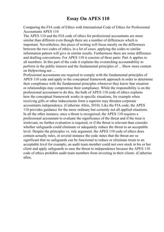 Essay On APES 110
Comparing the FIA code of Ethics with International Code of Ethics for Professional
Accountants APES 110
The APES 110 and the FIA code of ethics for professional accountants are more
similar than different even though there are a number of differences which is
important. Nevertheless, this piece of writing will focus mostly on the differences
between the two codes of ethics, in a lot of cases, applying the codes to similar
information pattern will give in similar results. Furthermore there are some difference
and drafting conventions. For APES 110 it consists of three parts: Part A applies to
all members. In this part of the code it explains the overarching accountability to
perform in the public interest and the fundamental principles of ... Show more content
on Helpwriting.net ...
Professional accountants are required to comply with the fundamental principles of
APES 110 code and apply to the conceptual framework approach in order to determine
their compliance with the fundamental principles whenever they know that situation
or relationships may compromise their compliance. While the responsibility is on the
professional accountant to do this, the bulk of APES 110 code of ethics explains
how the conceptual framework works in specific situations, for example when
receiving gifts or other inducements form a superior may threaten corporate
accountants independence. (Catherine Allen, 2010). Like the FIA code, the APES
110 provides guidance for the more ordinary but certainly not all applied situations.
In all the other instance, once a threat is recognized, the APES 110 requires a
professional accountant to evaluate the significance of the threat and if the treat is
irrelevant, no further evaluation is required, or if the threat is relevant than consider
whether safeguards could eliminate or adequately reduce the threat to an acceptable
level. Despite the principles vs. rule argument, the APES 110 code of ethics does
contain actually rules, in several instance the code states that the threat are so
significant that no safeguards can be functional to reduce or eliminate treats to an
acceptable level for example, an audit team member could not own stock in his or her
client and apply safeguards to ease the threat to independence because the APES 110
code of ethics prohibits audit team members from investing in their clients. (Catherine
allen,
 