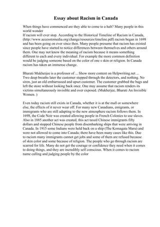 Essay about Racism in Canada
When things have commenced are they able to come to a halt? Many people in this
world wonder
If racism will ever stop. According to the Historical Timeline of Racism in Canada,
(http://www.accesstomedia.org/change/resources/timeline.pdf) racism began in 1698
and has been going on ever since then. Many people presume that racism has existed
since people have started to notice differences between themselves and others around
them. One may not know the meaning of racism because it means something
different to each and every individual. For example the more common definition
would be judging someone based on the color of one s skin or religion. In Canada
racism has taken an immense change.
Bharati Mukherjee is a professor of ... Show more content on Helpwriting.net ...
Two deep breaths later the customer stepped through the detectors, and nothing. No
siren, just an old embarrassed and upset customer. The customer grabbed the bags and
left the store without looking back once. One may assume that racism renders its
victims simultaneously invisible and over exposed. (Mukherjee, Bharati An Invisible
Women. )
Even today racism still exists in Canada, whether it is at the mall or somewhere
else, the effects of it never wear off. For many new Canadians, emigrants, or
immigrants who are still adapting to the new atmosphere racism follows them. In
1698, the Code Noir was created allowing people in French Colonies to use slaves.
Also in 1885 another act was created, this act taxed Chinese immigrants fifty
dollars and stopped Chinese people from disembarking ships that were arriving in
Canada. In 1915 some Indians were held back on a ship (The Komagata Maru) and
were not allowed to come into Canada; there have been many cases like this. Due
to racism many immigrants cannot get jobs and some of them are refused because
of skin color and some because of religion. The people who go through racism are
scarred for life. Many do not get the courage or confidence they need when it comes
to doing things, and they are incredibly self conscious. When it comes to racism
name calling and judging people by the color
 