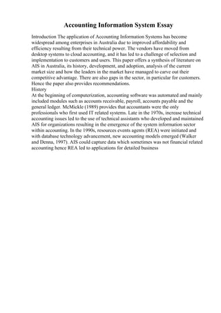 Accounting Information System Essay
Introduction The application of Accounting Information Systems has become
widespread among enterprises in Australia due to improved affordability and
efficiency resulting from their technical power. The vendors have moved from
desktop systems to cloud accounting, and it has led to a challenge of selection and
implementation to customers and users. This paper offers a synthesis of literature on
AIS in Australia, its history, development, and adoption, analysis of the current
market size and how the leaders in the market have managed to carve out their
competitive advantage. There are also gaps in the sector, in particular for customers.
Hence the paper also provides recommendations.
History
At the beginning of computerization, accounting software was automated and mainly
included modules such as accounts receivable, payroll, accounts payable and the
general ledger. McMickle (1989) provides that accountants were the only
professionals who first used IT related systems. Late in the 1970s, increase technical
accounting issues led to the use of technical assistants who developed and maintained
AIS for organizations resulting in the emergence of the system information sector
within accounting. In the 1990s, resources events agents (REA) were initiated and
with database technology advancement, new accounting models emerged (Walker
and Denna, 1997). AIS could capture data which sometimes was not financial related
accounting hence REA led to applications for detailed business
 