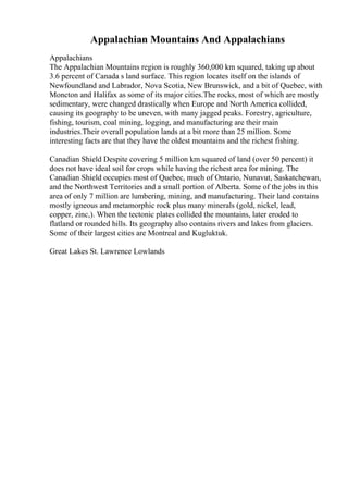 Appalachian Mountains And Appalachians
Appalachians
The Appalachian Mountains region is roughly 360,000 km squared, taking up about
3.6 percent of Canada s land surface. This region locates itself on the islands of
Newfoundland and Labrador, Nova Scotia, New Brunswick, and a bit of Quebec, with
Moncton and Halifax as some of its major cities.The rocks, most of which are mostly
sedimentary, were changed drastically when Europe and North America collided,
causing its geography to be uneven, with many jagged peaks. Forestry, agriculture,
fishing, tourism, coal mining, logging, and manufacturing are their main
industries.Their overall population lands at a bit more than 25 million. Some
interesting facts are that they have the oldest mountains and the richest fishing.
Canadian Shield Despite covering 5 million km squared of land (over 50 percent) it
does not have ideal soil for crops while having the richest area for mining. The
Canadian Shield occupies most of Quebec, much of Ontario, Nunavut, Saskatchewan,
and the Northwest Territories and a small portion of Alberta. Some of the jobs in this
area of only 7 million are lumbering, mining, and manufacturing. Their land contains
mostly igneous and metamorphic rock plus many minerals (gold, nickel, lead,
copper, zinc,). When the tectonic plates collided the mountains, later eroded to
flatland or rounded hills. Its geography also contains rivers and lakes from glaciers.
Some of their largest cities are Montreal and Kugluktuk.
Great Lakes St. Lawrence Lowlands
 