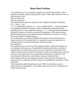 Rams Dam Problem
A few properties are very essential to simplify the masonry dam problems. These
properties can make masonry dam problems to have a better idea and shows how our
characteristics varies.
They are defined as:
Stationary processes
The random field is said to be stationary if the complete probability distribution,
Fx1.....xn(Z1, .., Zn)
, i.e. F is a distribution function, x1.....xn are variables and Z1, .., Zn are realizations
of a probability distribution function, and it is independent of absolute location,
depending only on vector separations among x1.....xn . In the geotechnical literature,
stationary sometimes referred to as statistical homogeneity. If the autocovariance
function depends only on the absolute separation distance of x1 and xn, not vector ...
Show more content on Helpwriting.net ...
So, all information on joint partial differential equations can be obtained from a
single realization of the random field. It is important to note that, ergodicity of a
stochastic process of random field implies strong stationarity.
Non Ergodicity
Non ergodic process is more or less like opposite of above ergodicity condition. In
one realization of the process, if the probability distribution function is not able to
estimate then one would need to observe as many realizations as possible to have
sufficient data in order to estimate the function. Another non ergodic process of more
relevance to the spatial processes in geotechnical engineering is where the mean
varies linearly with location x and variance increases without the limit.
In the field geostatistics, geostatisticians usually assume only the increments of a
spatial process are stationary and then operate on the probabilistic properties of those
increments.
Also, stationarity usually depends upon scale. Within a small region, such as
construction site, soil properties over a larger region may not be so well behaved. In
simple words isotropic
 