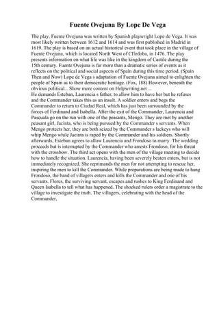 Fuente Ovejuna By Lope De Vega
The play, Fuente Ovejuna was written by Spanish playwright Lope de Vega. It was
most likely written between 1612 and 1614 and was first published in Madrid in
1619. The play is based on an actual historical event that took place in the village of
Fuente Ovejuna, which is located North West of CГіrdoba, in 1476. The play
presents information on what life was like in the kingdom of Castile during the
15th century. Fuente Ovejuna is far more than a dramatic series of events as it
reflects on the political and social aspects of Spain during this time period. (Spain
Then and Now) Lope de Vega s adaptation of Fuente Ovejuna aimed to enlighten the
people of Spain as to their democratic heritage. (Fox, 188) However, beneath the
obvious political... Show more content on Helpwriting.net ...
He demands Esteban, Laurencia s father, to allow him to have her but he refuses
and the Commander takes this as an insult. A soldier enters and begs the
Commander to return to Ciudad Real, which has just been surrounded by the
forces of Ferdinand and Isabella. After the exit of the Commander, Laurencia and
Pascuala go on the run with one of the peasants, Mengo. They are met by another
peasant girl, Jacinta, who is being pursued by the Commander s servants. When
Mengo protects her, they are both seized by the Commander s lackeys who will
whip Mengo while Jacinta is raped by the Commander and his soldiers. Shortly
afterwards, Esteban agrees to allow Laurencia and Frondoso to marry. The wedding
proceeds but is interrupted by the Commander who arrests Frondoso, for his threat
with the crossbow. The third act opens with the men of the village meeting to decide
how to handle the situation. Laurencia, having been severely beaten enters, but is not
immediately recognized. She reprimands the men for not attempting to rescue her,
inspiring the men to kill the Commander. While preparations are being made to hang
Frondoso, the band of villagers enters and kills the Commander and one of his
servants. Flores, the surviving servant, escapes and rushes to King Ferdinand and
Queen Isabella to tell what has happened. The shocked rulers order a magistrate to the
village to investigate the truth. The villagers, celebrating with the head of the
Commander,
 