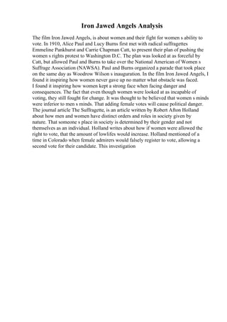 Iron Jawed Angels Analysis
The film Iron Jawed Angels, is about women and their fight for women s ability to
vote. In 1910, Alice Paul and Lucy Burns first met with radical suffragettes
Emmeline Pankhurst and Carrie Chapman Catt, to present their plan of pushing the
women s rights protest to Washington D.C. The plan was looked at as forceful by
Catt, but allowed Paul and Burns to take over the National American of Women s
Suffrage Association (NAWSA). Paul and Burns organized a parade that took place
on the same day as Woodrow Wilson s inauguration. In the film Iron Jawed Angels, I
found it inspiring how women never gave up no matter what obstacle was faced.
I found it inspiring how women kept a strong face when facing danger and
consequences. The fact that even though women were looked at as incapable of
voting, they still fought for change. It was thought to be believed that women s minds
were inferior to men s minds. That adding female votes will cause political danger.
The journal article The Suffragette, is an article written by Robert Afton Holland
about how men and women have distinct orders and roles in society given by
nature. That someone s place in society is determined by their gender and not
themselves as an individual. Holland writes about how if women were allowed the
right to vote, that the amount of lowlifes would increase. Holland mentioned of a
time in Colorado when female admirers would falsely register to vote, allowing a
second vote for their candidate. This investigation
 