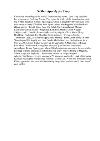 X-Men Apocalypse Essay
I have seen the ending of the world! There was only death... Jean Grey describes
her nightmare to Professor Xavier. This opens the trailer of the latest instalment of
the X Men franchise. X Men: Apocalypse, which is directed by Bryan Singer with
cast James McAvoy (Charles), Rose Byrne (Moira MacTaggert), Nicholas Hoult
(Hank McCoy / Beast), Oscar Isaac (En Sabah Nur / Apocalypse), Michael
Fassbender (Erik Lensherr / Magneto), Kodi Smit McPhee (Kurt Wagner
/ Nightcrawler), Jennifer Lawrence(Raven / Mystique) , Olivia Munn (Betsy
Braddock / Psylocke), Tye Sheridan (Scott Summers / Cyclops), Sophie
Turner(Jean Grey), Alexandra Shipp (Ororo Munroe / Storm), Ben Hardy (Warren
Worthington III / Angel), and Lana Condor (Jubilation Lee / Jubilee) is set for a
May 27, 2016 debut. it takes the story up 10 years after X Men: Days of Future
Past where Charles and Raven gather a force of good mutants to repel the
Apocalypse. In turn Apocalypse, who will find mutants as outcasts in the world after
his sleep of many centuries, will form his own army. This will bring in Magneto,
Storm, Angel and Psylocke.... Show more content on Helpwriting.net ...
Alberta Film Ratings recently stamped a PG stamp on said trailer. Leak of the trailer
had been making the rounds since summer s Comic Con. Writer and producer Simon
Kinberg promises that the trailer is certainly longer than a minute and it has a ton of
cool stuff in
 
