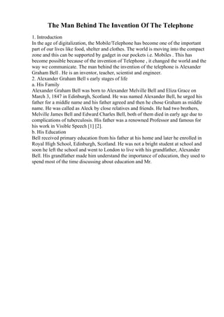 The Man Behind The Invention Of The Telephone
1. Introduction
In the age of digitalization, the Mobile/Telephone has become one of the important
part of our lives like food, shelter and clothes. The world is moving into the compact
zone and this can be supported by gadget in our pockets i.e. Mobiles . This has
become possible because of the invention of Telephone , it changed the world and the
way we communicate. The man behind the invention of the telephone is Alexander
Graham Bell . He is an inventor, teacher, scientist and engineer.
2. Alexander Graham Bell s early stages of life
a. His Family
Alexander Graham Bell was born to Alexander Melville Bell and Eliza Grace on
March 3, 1847 in Edinburgh, Scotland. He was named Alexander Bell, he urged his
father for a middle name and his father agreed and then he chose Graham as middle
name. He was called as Aleck by close relatives and friends. He had two brothers,
Melville James Bell and Edward Charles Bell, both of them died in early age due to
complications of tuberculosis. His father was a renowned Professor and famous for
his work in Visible Speech [1] [2].
b. His Education
Bell received primary education from his father at his home and later he enrolled in
Royal High School, Edinburgh, Scotland. He was not a bright student at school and
soon he left the school and went to London to live with his grandfather, Alexander
Bell. His grandfather made him understand the importance of education, they used to
spend most of the time discussing about education and Mr.
 