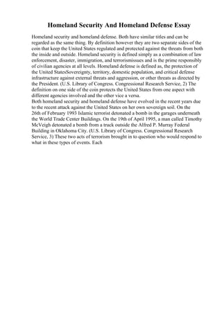 Homeland Security And Homeland Defense Essay
Homeland security and homeland defense. Both have similar titles and can be
regarded as the same thing. By definition however they are two separate sides of the
coin that keep the United States regulated and protected against the threats from both
the inside and outside. Homeland security is defined simply as a combination of law
enforcement, disaster, immigration, and terrorismissues and is the prime responsibly
of civilian agencies at all levels. Homeland defense is defined as, the protection of
the United StatesSovereignty, territory, domestic population, and critical defense
infrastructure against external threats and aggression, or other threats as directed by
the President. (U.S. Library of Congress. Congressional Research Service, 2) The
definition on one side of the coin protects the United States from one aspect with
different agencies involved and the other vice a versa.
Both homeland security and homeland defense have evolved in the recent years due
to the recent attack against the United States on her own sovereign soil. On the
26th of February 1993 Islamic terrorist detonated a bomb in the garages underneath
the World Trade Center Buildings. On the 19th of April 1995, a man called Timothy
McVeigh detonated a bomb from a truck outside the Alfred P. Murray Federal
Building in Oklahoma City. (U.S. Library of Congress. Congressional Research
Service, 3) These two acts of terrorism brought in to question who would respond to
what in these types of events. Each
 