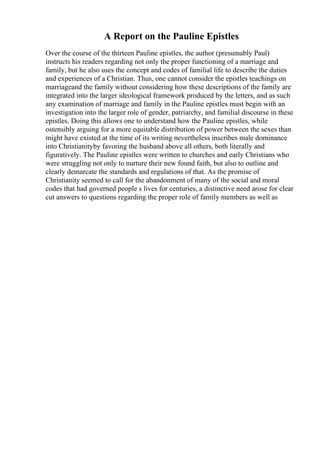 A Report on the Pauline Epistles
Over the course of the thirteen Pauline epistles, the author (presumably Paul)
instructs his readers regarding not only the proper functioning of a marriage and
family, but he also uses the concept and codes of familial life to describe the duties
and experiences of a Christian. Thus, one cannot consider the epistles teachings on
marriageand the family without considering how these descriptions of the family are
integrated into the larger ideological framework produced by the letters, and as such
any examination of marriage and family in the Pauline epistles must begin with an
investigation into the larger role of gender, patriarchy, and familial discourse in these
epistles. Doing this allows one to understand how the Pauline epistles, while
ostensibly arguing for a more equitable distribution of power between the sexes than
might have existed at the time of its writing nevertheless inscribes male dominance
into Christianityby favoring the husband above all others, both literally and
figuratively. The Pauline epistles were written to churches and early Christians who
were struggling not only to nurture their new found faith, but also to outline and
clearly demarcate the standards and regulations of that. As the promise of
Christianity seemed to call for the abandonment of many of the social and moral
codes that had governed people s lives for centuries, a distinctive need arose for clear
cut answers to questions regarding the proper role of family members as well as
 