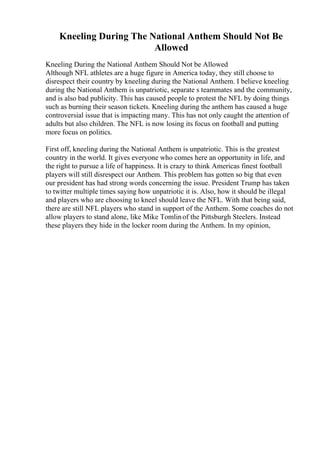 Kneeling During The National Anthem Should Not Be
Allowed
Kneeling During the National Anthem Should Not be Allowed
Although NFL athletes are a huge figure in America today, they still choose to
disrespect their country by kneeling during the National Anthem. I believe kneeling
during the National Anthem is unpatriotic, separate s teammates and the community,
and is also bad publicity. This has caused people to protest the NFL by doing things
such as burning their season tickets. Kneeling during the anthem has caused a huge
controversial issue that is impacting many. This has not only caught the attention of
adults but also children. The NFL is now losing its focus on football and putting
more focus on politics.
First off, kneeling during the National Anthem is unpatriotic. This is the greatest
country in the world. It gives everyone who comes here an opportunity in life, and
the right to pursue a life of happiness. It is crazy to think Americas finest football
players will still disrespect our Anthem. This problem has gotten so big that even
our president has had strong words concerning the issue. President Trump has taken
to twitter multiple times saying how unpatriotic it is. Also, how it should be illegal
and players who are choosing to kneel should leave the NFL. With that being said,
there are still NFL players who stand in support of the Anthem. Some coaches do not
allow players to stand alone, like Mike Tomlinof the Pittsburgh Steelers. Instead
these players they hide in the locker room during the Anthem. In my opinion,
 