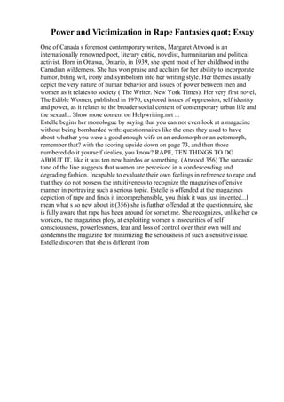 Power and Victimization in Rape Fantasies quot; Essay
One of Canada s foremost contemporary writers, Margaret Atwood is an
internationally renowned poet, literary critic, novelist, humanitarian and political
activist. Born in Ottawa, Ontario, in 1939, she spent most of her childhood in the
Canadian wilderness. She has won praise and acclaim for her ability to incorporate
humor, biting wit, irony and symbolism into her writing style. Her themes usually
depict the very nature of human behavior and issues of power between men and
women as it relates to society ( The Writer. New York Times). Her very first novel,
The Edible Women, published in 1970, explored issues of oppression, self identity
and power, as it relates to the broader social content of contemporary urban life and
the sexual... Show more content on Helpwriting.net ...
Estelle begins her monologue by saying that you can not even look at a magazine
without being bombarded with: questionnaires like the ones they used to have
about whether you were a good enough wife or an endomorph or an ectomorph,
remember that? with the scoring upside down on page 73, and then those
numbered do it yourself dealies, you know? RAPE, TEN THINGS TO DO
ABOUT IT, like it was ten new hairdos or something. (Atwood 356) The sarcastic
tone of the line suggests that women are perceived in a condescending and
degrading fashion. Incapable to evaluate their own feelings in reference to rape and
that they do not possess the intuitiveness to recognize the magazines offensive
manner in portraying such a serious topic. Estelle is offended at the magazines
depiction of rape and finds it incomprehensible, you think it was just invented...I
mean what s so new about it (356) she is further offended at the questionnaire, she
is fully aware that rape has been around for sometime. She recognizes, unlike her co
workers, the magazines ploy, at exploiting women s insecurities of self
consciousness, powerlessness, fear and loss of control over their own will and
condemns the magazine for minimizing the seriousness of such a sensitive issue.
Estelle discovers that she is different from
 