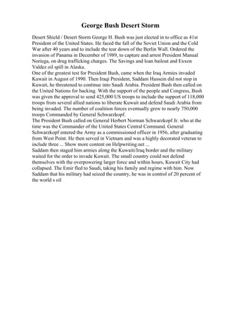 George Bush Desert Storm
Desert Shield / Desert Storm George H. Bush was just elected in to office as 41st
President of the United States. He faced the fall of the Soviet Union and the Cold
War after 40 years and to include the tear down of the Berlin Wall. Ordered the
invasion of Panama in December of 1989, to capture and arrest President Manual
Noriega, on drug trafficking charges. The Savings and loan bailout and Exxon
Valdez oil spill in Alaska.
One of the greatest test for President Bush, came when the Iraq Armies invaded
Kuwait in August of 1990. Then Iraqi President, Saddam Hussein did not stop in
Kuwait, he threatened to continue into Saudi Arabia. President Bush then called on
the United Nations for backing. With the support of the people and Congress, Bush
was given the approval to send 425,000 US troops to include the support of 118,000
troops from several allied nations to liberate Kuwait and defend Saudi Arabia from
being invaded. The number of coalition forces eventually grew to nearly 750,000
troops Commanded by General Schwarzkopf.
The President Bush called on General Herbert Norman Schwarzkopf Jr. who at the
time was the Commander of the United States Central Command. General
Schwarzkopf entered the Army as a commissioned officer in 1956, after graduating
from West Point. He then served in Vietnam and was a highly decorated veteran to
include three ... Show more content on Helpwriting.net ...
Saddam then staged him armies along the Kuwaiti/Iraq border and the military
waited for the order to invade Kuwait. The small country could not defend
themselves with the overpowering larger force and within hours, Kuwait City had
collapsed. The Emir fled to Saudi, taking his family and regime with him. Now
Saddam that his military had seized the country, he was in control of 20 percent of
the world s oil
 