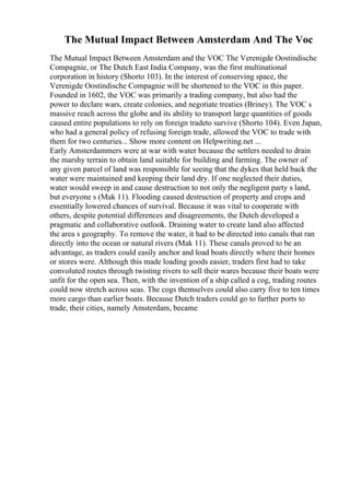 The Mutual Impact Between Amsterdam And The Voc
The Mutual Impact Between Amsterdam and the VOC The Verenigde Oostindische
Compagnie, or The Dutch East India Company, was the first multinational
corporation in history (Shorto 103). In the interest of conserving space, the
Verenigde Oostindische Compagnie will be shortened to the VOC in this paper.
Founded in 1602, the VOC was primarily a trading company, but also had the
power to declare wars, create colonies, and negotiate treaties (Briney). The VOC s
massive reach across the globe and its ability to transport large quantities of goods
caused entire populations to rely on foreign tradeto survive (Shorto 104). Even Japan,
who had a general policy of refusing foreign trade, allowed the VOC to trade with
them for two centuries... Show more content on Helpwriting.net ...
Early Amsterdammers were at war with water because the settlers needed to drain
the marshy terrain to obtain land suitable for building and farming. The owner of
any given parcel of land was responsible for seeing that the dykes that held back the
water were maintained and keeping their land dry. If one neglected their duties,
water would sweep in and cause destruction to not only the negligent party s land,
but everyone s (Mak 11). Flooding caused destruction of property and crops and
essentially lowered chances of survival. Because it was vital to cooperate with
others, despite potential differences and disagreements, the Dutch developed a
pragmatic and collaborative outlook. Draining water to create land also affected
the area s geography. To remove the water, it had to be directed into canals that ran
directly into the ocean or natural rivers (Mak 11). These canals proved to be an
advantage, as traders could easily anchor and load boats directly where their homes
or stores were. Although this made loading goods easier, traders first had to take
convoluted routes through twisting rivers to sell their wares because their boats were
unfit for the open sea. Then, with the invention of a ship called a cog, trading routes
could now stretch across seas. The cogs themselves could also carry five to ten times
more cargo than earlier boats. Because Dutch traders could go to farther ports to
trade, their cities, namely Amsterdam, became
 