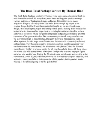 The Book Total Package Written By Thomas Hine
The Book Total Package written by Thomas Hine was a very educational book to
read in the since that it hit many hard point about selling your product through
various methods of Packaging designs and types. I think there were many
important things to take away from this book. Even though my major is not
graphic design I still will use these methods thought my own works of game
design. If its tricking the player into taking certain paths, making them believe one
object is better than another, to go back to certain places that are familiar to them
and even if the stores where our games are placed and packaged to really grab the
consumer of the games attention. We always compete to sell our games because
we as well must sell to make money. Basically the way a packages life starts is
when a person decides to go to the Market and their world is completely reformed
and reshaped. They become an active consumer, and you start to recognize your
environment or the supermarket, the warehouse club (Sam s Club), the discount
store (Family Dollar) or a home center for all your household items. All these places
are where you will let the impact of Graphic Design take over and help you figure
out what you want to buy. During the 30 minutes you spend on an average trip to the
supermarket, about 30,000 different products are available to win your attention, and
ultimately make you believe in the promise of the product, is the product worth
buying, is the product going to be the quality that
 