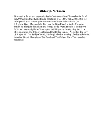 Pittsburgh Nicknames
Pittsburgh is the second largest city in the Commonwealth of Pennsylvania. As of
the 2000 census, the city itself had a population of 334,569, with 2,358,695 in the
metropolitan area. Pittsburgh is built at the confluence of three rivers (the
Allegheny River, Monongahela River and the Ohio River), with the downtown
area in the triangular portion of land formed by the rivers. The city is well known
for its spectacular skyline of skyscrapers and bridges, the latter giving rise to two
of its nicknames The City of Bridges and The Bridge Capital . As well as The City
of Bridges and The Bridge Capital , Pittsburgh also has a variety of other nicknames,
including City of Champions , The Burgh and The College City . There are also
nicknames
 