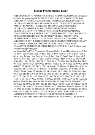 Linear Programming Essay
INTRODUCTION TO PROJECT PLANNING AND SCHEDULING An application
of Linear Programming OBJECTIVES FOR PLANNING AND SCHEDULING
EFFECTIVE TIME MANAGEMENT DETERMINE SEQUENCE OF EVENTS
DETERMINE NECESSARY RESOURCES MONITOR PROJECT PROGRESS 1
PROJECT PLANNING DETERMINE THE OVERALL OBJECTIVES
DETERMINE PRIMARY ACTIVITIES DETERMINE PRECEDENCE
HIERARCHY CREATE A PROJECT SCHEDULE NETWORK PRIMARY
COMPONENTS IN A SCHEDULE ACTIVITIES SPECIFIC FUNCTION FINITE
DURATION MILESTONES TARGET DELIVERABLE 0 DURATION 2
EXAMPLE FOR CLASS ACTIVITY DEVELOP A PLAN TO SATISFY THE
MILESTONES IN THE GREENSHEET SCHEDULE DETERMINE NECESSARY
ACTIVITIES AND DURATIONS INCLUDE INTERACTIONS WITH
COMMITTEE MEMBERS PRESENT THIS SCHEDULE IN A WAY
... Show more
content on Helpwriting.net ...
are Materials Final Test Presentation Clean up Collect Award Duration 4 d ays 3 day
s 3 day s 1 day 5 d ays 2 day s 1 day 3 day s 3 day s 3 day s 3 d ays 2 day s 1 day 2
day s 1 day 3 d ays 1 day 2 day s 2 d ays 1 day 1 day 3.5 days 2 day s 0.5 day s 0.5
day s 3 d ays 1 day 1 day 0.75 day s 0.25 day s 0 day s Start Mon 16 02 04 Mon 16
02 04 Mon 16 02 04 Thu 19 02 04 Fri 20 02 04 Fri 20 02 04 Tue 24 02 04 Tue 24 02
04 Tue 24 02 04 Tue 24 02 04 Wed 25 02 04 Wed 25 02 04 Wed 25 02 04 Wed 25 02
04 Fri 27 02 04 Fri 27 02 04 Fri 27 02 04 Mon 01 03 04 Mon 01 03 04 Mon 01 03 04
Tue 02 03 04 Fri 27 02 04 Fri 27 02 04 Fri 27 02 04 Wed 03 03 04 Wed 03 03 04
Wed 03 03 04 Thu 04 03 04 Fri 05 03 04 Fri 05 03 04 Fri 05 03 04 Finish Thu 19 02
04 15 Feb 04 S M T W T 18 02 18 02 19 02 20 02 24 02 24 02 24 02 24 02 25 02 25
02 25 02 27 02 27 02 25 02 26 02 19 02 23 02 24 02 26 02 26 02 26 02 26 02 F S 22
Feb 04 S M T W T F Wed 18 02 04 6 02 Wed 18 02 04 6 02 Thu 19 02 04 Thu 26 02
04 Mon 23 02 04 Tue 24 02 04 Thu 26 02 04 Thu 26 02 04 Thu 26 02 04 Fri 27 02
04 Thu 26 02 04 Wed 25 02 04 Thu 26 02 04 Fri 27 02 04 Tue 02 03 04 Fri 27 02 04
Tue 02 03 04 Tue 02 03 04 Mon 01 03 04 Tue 02 03 04 Wed 03 03 04 Mon 01 03 04
Fri 27 02 04 Wed 03 03 04 Fri 05 03 04 Wed 03 03 04 Thu 04 03 04 Fri 05 03 04 Fri
05 03 04 Fri 05 03 04 27 02 27 02 27 9 PRIMARY SOFTWARE PACKAGES
MICROSOFT PROJECT (HTTP://OFFICE.MICROSOFT.COM/HOM E
/OFFICE.ASPX?ASSETID=FX01085795) PRIMAVERA PROJECT PLANNER
 