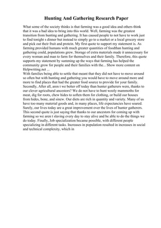 Hunting And Gathering Research Paper
What some of the society thinks is that farming was a good idea and others think
that it was a bad idea to bring into this world. Well, farming was the greatest
transition from hunting and gathering. It has caused people to not have to work just
to find tonight s dinner but instead to simply go to a market or a local grocery store
and pick out their fruit and protein. My first quote to support my statement is. As
farming provided humans with much greater quantities of foodthan hunting and
gathering could, populations grew. Storage of extra materials made it unnecessary for
every woman and man to farm for themselves and their family. Therefore, this quote
supports my statement by summing up the ways that farming has helped the
community grow for people and their families with the... Show more content on
Helpwriting.net ...
With families being able to settle that meant that they did not have to move around
so often but with hunting and gathering you would have to move around more and
more to find places that had the greater food source to provide for your family.
Secondly, After all, aren t we better off today than hunter gatherers were, thanks to
our clever agricultural ancestors? We do not have to hunt wooly mammoths for
meat, dig for roots, chew hides to soften them for clothing, or build our houses
from hides, bone, and sinew. Our diets are rich in quantity and variety. Many of us
have too many material goods and, in many places, life expectancies have soared.
Surely, our lives today are a great improvement over the lives of hunter gatherers.
This second quote is just saying that thanks to our ancestors for coming up with
farming so we aren t slaving every day to stay alive and be able to do the things we
do today. Finally, Job specialization became possible, with different people
specializing in different tasks. Increases in population resulted in increases in social
and technical complexity, which in
 