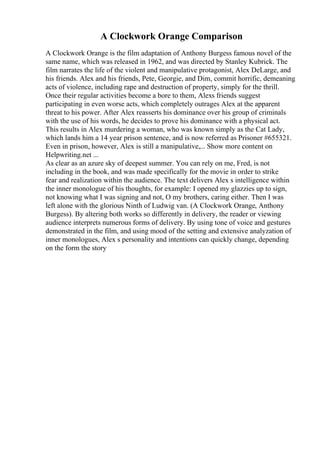 A Clockwork Orange Comparison
A Clockwork Orange is the film adaptation of Anthony Burgess famous novel of the
same name, which was released in 1962, and was directed by Stanley Kubrick. The
film narrates the life of the violent and manipulative protagonist, Alex DeLarge, and
his friends. Alex and his friends, Pete, Georgie, and Dim, commit horrific, demeaning
acts of violence, including rape and destruction of property, simply for the thrill.
Once their regular activities become a bore to them, Alexs friends suggest
participating in even worse acts, which completely outrages Alex at the apparent
threat to his power. After Alex reasserts his dominance over his group of criminals
with the use of his words, he decides to prove his dominance with a physical act.
This results in Alex murdering a woman, who was known simply as the Cat Lady,
which lands him a 14 year prison sentence, and is now referred as Prisoner #655321.
Even in prison, however, Alex is still a manipulative,... Show more content on
Helpwriting.net ...
As clear as an azure sky of deepest summer. You can rely on me, Fred, is not
including in the book, and was made specifically for the movie in order to strike
fear and realization within the audience. The text delivers Alex s intelligence within
the inner monologue of his thoughts, for example: I opened my glazzies up to sign,
not knowing what I was signing and not, O my brothers, caring either. Then I was
left alone with the glorious Ninth of Ludwig van. (A Clockwork Orange, Anthony
Burgess). By altering both works so differently in delivery, the reader or viewing
audience interprets numerous forms of delivery. By using tone of voice and gestures
demonstrated in the film, and using mood of the setting and extensive analyzation of
inner monologues, Alex s personality and intentions can quickly change, depending
on the form the story
 