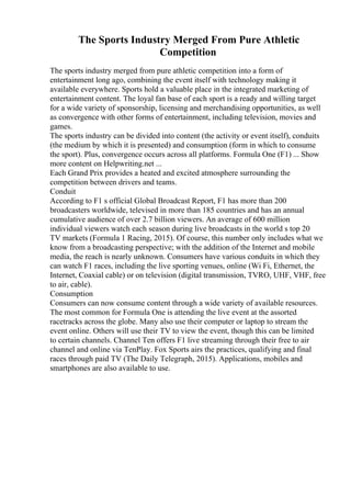 The Sports Industry Merged From Pure Athletic
Competition
The sports industry merged from pure athletic competition into a form of
entertainment long ago, combining the event itself with technology making it
available everywhere. Sports hold a valuable place in the integrated marketing of
entertainment content. The loyal fan base of each sport is a ready and willing target
for a wide variety of sponsorship, licensing and merchandising opportunities, as well
as convergence with other forms of entertainment, including television, movies and
games.
The sports industry can be divided into content (the activity or event itself), conduits
(the medium by which it is presented) and consumption (form in which to consume
the sport). Plus, convergence occurs across all platforms. Formula One (F1) ... Show
more content on Helpwriting.net ...
Each Grand Prix provides a heated and excited atmosphere surrounding the
competition between drivers and teams.
Conduit
According to F1 s official Global Broadcast Report, F1 has more than 200
broadcasters worldwide, televised in more than 185 countries and has an annual
cumulative audience of over 2.7 billion viewers. An average of 600 million
individual viewers watch each season during live broadcasts in the world s top 20
TV markets (Formula 1 Racing, 2015). Of course, this number only includes what we
know from a broadcasting perspective; with the addition of the Internet and mobile
media, the reach is nearly unknown. Consumers have various conduits in which they
can watch F1 races, including the live sporting venues, online (Wi Fi, Ethernet, the
Internet, Coaxial cable) or on television (digital transmission, TVRO, UHF, VHF, free
to air, cable).
Consumption
Consumers can now consume content through a wide variety of available resources.
The most common for Formula One is attending the live event at the assorted
racetracks across the globe. Many also use their computer or laptop to stream the
event online. Others will use their TV to view the event, though this can be limited
to certain channels. Channel Ten offers F1 live streaming through their free to air
channel and online via TenPlay. Fox Sports airs the practices, qualifying and final
races through paid TV (The Daily Telegraph, 2015). Applications, mobiles and
smartphones are also available to use.
 