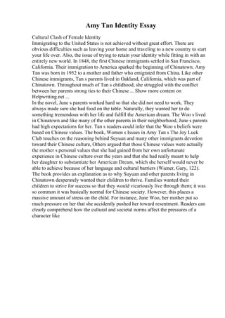 Amy Tan Identity Essay
Cultural Clash of Female Identity
Immigrating to the United States is not achieved without great effort. There are
obvious difficulties such as leaving your home and traveling to a new country to start
your life over. Also, the issue of trying to retain your identity while fitting in with an
entirely new world. In 1848, the first Chinese immigrants settled in San Francisco,
California. Their immigration to America sparked the beginning of Chinatown. Amy
Tan was born in 1952 to a mother and father who emigrated from China. Like other
Chinese immigrants, Tan s parents lived in Oakland, California, which was part of
Chinatown. Throughout much of Tan s childhood, she struggled with the conflict
between her parents strong ties to their Chinese ... Show more content on
Helpwriting.net ...
In the novel, June s parents worked hard so that she did not need to work. They
always made sure she had food on the table. Naturally, they wanted her to do
something tremendous with her life and fulfill the American dream. The Woo s lived
in Chinatown and like many of the other parents in their neighborhood, June s parents
had high expectations for her. Tan s readers could infer that the Woo s beliefs were
based on Chinese values. The book, Women s Issues in Amy Tan s The Joy Luck
Club touches on the reasoning behind Suyuan and many other immigrants devotion
toward their Chinese culture, Others argued that those Chinese values were actually
the mother s personal values that she had gained from her own unfortunate
experience in Chinese culture over the years and that she had really meant to help
her daughter to substantiate her American Dream, which she herself would never be
able to achieve because of her language and cultural barriers (Wiener, Gary, 122).
The book provides an explanation as to why Suyuan and other parents living in
Chinatown desperately wanted their children to thrive. Families wanted their
children to strive for success so that they would vicariously live through them; it was
so common it was basically normal for Chinese society. However, this places a
massive amount of stress on the child. For instance, June Woo, her mother put so
much pressure on her that she accidently pushed her toward resentment. Readers can
clearly comprehend how the cultural and societal norms affect the pressures of a
character like
 