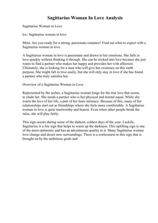 Sagittarius Woman In Love Analysis
Sagittarius Woman in Love
kw: Sagittarius woman in love
Meta: Are you ready for a strong, passionate romance? Find out what to expect with a
Sagittarius woman in love.
A Sagittarius woman in love is passionate and drawn to her emotions. She falls in
love quickly without thinking it through. She can be tricked into love because she just
wants to find a partner who makes her happy and provides her with affection.
Ultimately, she is looking for a man who will give her existence on this earth
purpose. She might fall in love easily, but she will only stay in love if she has found
a partner who truly satisfies her.
Overview of a Sagittarius Woman in Love
Represented by the archer, a Sagittarius woman longs for the true love that seems
to elude her. She needs a partner who is her physical and mental equal. While she
wants the love of her life, a part of her fears intimacy. Because of this, many of her
relationships start out as friendships where she feels more comfortable. A Sagittarius
woman in love is quite trustworthy and honest. Even when other people break the
rules, she will play fairly.
This sign occurs during some of the darkest, coldest days of the year. Luckily,
Sagittarius is a fire sign that helps to warm up the darkness. This uplifting sign is one
of the most optimistic and has an adventurous quality to it. Many Sagittarius women
love change and desire new surroundings. There is a restlessness to this sign that is
brought on by the ambitious goals and
 