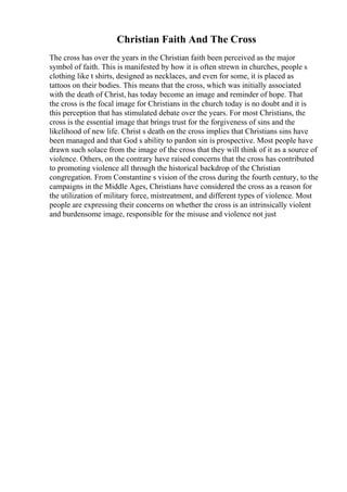 Christian Faith And The Cross
The cross has over the years in the Christian faith been perceived as the major
symbol of faith. This is manifested by how it is often strewn in churches, people s
clothing like t shirts, designed as necklaces, and even for some, it is placed as
tattoos on their bodies. This means that the cross, which was initially associated
with the death of Christ, has today become an image and reminder of hope. That
the cross is the focal image for Christians in the church today is no doubt and it is
this perception that has stimulated debate over the years. For most Christians, the
cross is the essential image that brings trust for the forgiveness of sins and the
likelihood of new life. Christ s death on the cross implies that Christians sins have
been managed and that God s ability to pardon sin is prospective. Most people have
drawn such solace from the image of the cross that they will think of it as a source of
violence. Others, on the contrary have raised concerns that the cross has contributed
to promoting violence all through the historical backdrop of the Christian
congregation. From Constantine s vision of the cross during the fourth century, to the
campaigns in the Middle Ages, Christians have considered the cross as a reason for
the utilization of military force, mistreatment, and different types of violence. Most
people are expressing their concerns on whether the cross is an intrinsically violent
and burdensome image, responsible for the misuse and violence not just
 