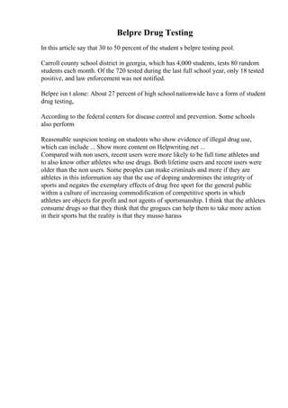 Belpre Drug Testing
In this article say that 30 to 50 percent of the student s belpre testing pool.
Carroll county school district in georgia, which has 4,000 students, tests 80 random
students each month. Of the 720 tested during the last full school year, only 18 tested
positive, and law enforcement was not notified.
Belpre isn t alone: About 27 percent of high school nationwide have a form of student
drug testing,
According to the federal centers for disease control and prevention. Some schools
also perform
Reasonable suspicion testing on students who show evidence of illegal drug use,
which can include ... Show more content on Helpwriting.net ...
Compared with non users, recent users were more likely to be full time athletes and
to also know other athletes who use drugs. Both lifetime users and recent users were
older than the non users. Some peoples can make criminals and more if they are
athletes in this information say that the use of doping undermines the integrity of
sports and negates the exemplary effects of drug free sport for the general public
within a culture of increasing commodification of competitive sports in which
athletes are objects for profit and not agents of sportsmanship. I think that the athletes
consume drugs so that they think that the grogues can help them to take more action
in their sports but the reality is that they musso harass
 