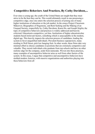 Competitive Behaviors And Practices, By Cathy Davidson,...
Ever since a young age, the youth of the United States are taught that they must
strive to be the best they can be. This would ultimately result in one possessing a
competitive edge, once one enters the selection process of joining one of many
higher institutions of education or the job market. In the essays Project Classroom
Makeover, Biographies of Hegemony, and Rent Seeking and the Making of an
Unequal Society, respectfully by, Cathy Davidson, Karen Ho, and Joseph Stiglitz, the
topic of competitive behaviors and practices is widely addressed and heavily
criticized. Educationis competitive, yet bias. Institutions of higher educationvalue
students based irrelevant factors, something which is unacceptable in the modern,
digital age. This heavily impacts the selection process of candidates, leading the
system to favor unqualified individuals. Prevalent business superpowers, many
residing in Wall Street, pick low hanging fruit. In other words, these firms take very
minimal effort to choose candidates in positions that are extremely competitive and
valuable. They recruit individuals who graduate from top schools and have no other
realistic edge for the company, aside from namesake. Woven into these practices,
many examples of uncompetitive behavior arise as well from other factors of the
system. In this essay, I argue that competitive and uncompetitive behaviors have
molded modern America, with massive organizations and authorities playing into
these behaviors from all
 