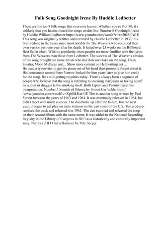Folk Song Goodnight Irene By Huddie Ledbetter
These are the top 8 folk songs that everyone knows. Whether you re 9 or 90, it s
unlikely that you haven t heard the songs on this list. Number 8 Goodnight Irene
by Huddie William Ledbetter https://www.youtube.com/watch?v=xn50JSI0W E
This song was originally written and recorded by Huddie Ledbetter in 1933. It s
been redone in the years since most notably by The Weavers who recorded their
own version just one year after his death. It lasted over 25 weeks on the Billboard
Best Seller chart. With its popularity, most people are more familiar with the lyrics
from The Weavers than those from Ledbetter. The success of The Weaver s version
of the song brought out more artists who did their own take on the song. Frank
Sinatra, Moon Mullican and... Show more content on Helpwriting.net ...
He used a typewriter to get the poem out of his head then promptly forgot about it.
His housemate named Peter Yarrow looked for him years later to give him credit
for the song. He s still getting royalties today. There s always been a segment of
people who believe that the song is referring to smoking marijuana as taking a puff
on a joint or draggin is the smoking itself. Both Lipton and Yarrow reject the
interpretation. Number 3 Sounds of Silence by Simon Garfunkle https:/
/www.youtube.com/watch?v=XgbBLKet14E This is another song written by Paul
Simon between the years of 1963 and 1964. It was eventually released in 1964, but
didn t meet with much success. The duo broke up after the failure, but the next
year, it began to get play on radio stations on the east coast of the U.S. The producer
remixed the track and released it in 1965. The duo reunited and released the song
on their second album with the same name. It was added to the National Recording
Registry in the Library of Congress in 2013 as a historically and culturally important
song. Number 2 If I Had a Hammer by Pete Seeger
 