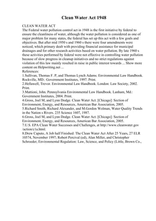 Clean Water Act 1948
CLEAN WATER ACT
The Federal water pollution control act in 1948 is the first initiative by federal to
ensure the cleanliness of water, although the water pollution is considered as one of
major problem for many states, the federal has set up this act with a few goals and
objectives. But after mid 1950 s and 1960 s there were four amendments were
noticed, which primary dealt with providing financial assistance for municipal
drainages and for other research activities based on water pollution. By late 1960 s
these activities performed by federal were not effective in controlling water pollution
because of slow progress in cleanup initiatives and no strict regulations against
violation of this law mainly resulted in raise in public interest towards ... Show more
content on Helpwriting.net ...
References:
1.Sullivan, Thomas F. P, and Thomas Lynch Adams. Environmental Law Handbook.
Rockville, MD.: Government Institutes, 1997. Print.
2.Hellawell, Trevor. Environmental Law Handbook. London: Law Society, 2002.
Print.
3.Mattioni, John. Pennsylvania Environmental Law Handbook. Lanham, Md.:
Government Institutes, 2004. Print.
4.Gross, Joel M, and Lynn Dodge. Clean Water Act. [Chicago]: Section of
Environment, Energy, and Resources, American Bar Association, 2005.
5.Richard Smith, Richard Alexander, and M.Gordon Wolman, Water Quality Trends
in the Nation s Rivers. 235 Science 1607, 1987.
6.Gross, Joel M, and Lynn Dodge. Clean Water Act. [Chicago]: Section of
Environment, Energy, and Resources, American Bar Association, 2005.
7.U.S. EPA Clean Water Successes and Challenges, at http://www.cleanwater.gov
/action/c1a.html.
8.Drew Caputo, A Job half Finished: The Clean Water Act After 25 Years, 27 ELR
10574, November 1997; Robert Percival (ed), Alan Miller, and Christopher
Schroeder, Environmental Regulation: Law, Science, and Policy (Little, Brown Co.,
 