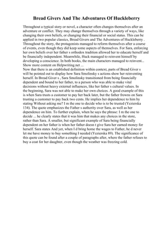 Bread Givers And The Adventures Of Huckleberry
Throughout a typical story or novel, a character often changes themselves after an
adventure or conflict. They may change themselves through a variety of ways, like
changing their own beliefs, or changing their financial or social status. This can be
applied in two popular classics, Bread Givers and The Adventures of Huckleberry .
Throughout the story, the protagonists managed to reform themselves after a course
of events, even though they did keep some aspects of themselves. For Sara, enforcing
her own beliefs over her father s orthodox tradition allowed her to educate herself and
be financially independent. Meanwhile, Huck managed to reinvent himself by
developing a conscience. In both books, the main characters managed to reinvent...
Show more content on Helpwriting.net ...
Now that there is an established definition within context, parts of Bread Giver s
will be pointed out to display how Sara Smolinsky s actions show her reinventing
herself. In Bread Giver s , Sara Smolinsky transitioned from being financially
dependent and bound to her father, to a person who was able to make vital
decisions without heavy external influences, like her father s cultural values. In
the beginning, Sara was not able to make her own choices. A good example of this
is when Sara trusts a customer to pay her back later, but the father frowns on Sara
trusting a customer to pay back two cents. He implies her dependence to him by
stating Without asking me? I m the one to decide who is to be trusted (Yezierska
134). The quote emphasizes the Father s authority over Sara, as well as her
dependence on him. To further explain, when he says the phrase: I m the one to
decide ... he clearly states that it was him that makes any choices in the store,
rather than Sara. A smaller, but significant example of Sara being financially
dependent on her father is when her father doesn t give Sara her earned money for
herself. Sara states And yet, when I d bring home the wages to Father, he d never
let me have money to buy something I needed (Yezierska 89). The significance of
this quote can be found after a couple of paragraphs after, where the father refuses to
buy a coat for her daughter, even though the weather was freezing cold.
 