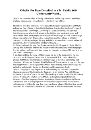 Othello Has Been Described as вЂ Fatally Self-
CenteredвЂ™ and...
Othello has been described as fatally self centered and lacking in self knowledge .
Evaluate Shakespeare s presentation of Othello in view of this.
There have been two traditional views about Shakespeare s presentation of Othello
s character. One of those is that Othello has been described as fatally self centered
and lacking in self knowledge . According to Collins dictionary, self centered
describes someone who is only concerned with their own wants and needs and
never thinks about other people and a lack in self knowledge is a lack in knowledge
of one s own character. The question is, are these qualities related to Othello s
character? At the beginning of the play, Othello is portrayed as a cultural and racial
outsider in ... Show more content on Helpwriting.net ...
At the beginning of the play Othello comments that his life upon her faith . Did he
just say it to charm and impress the readers with his beautiful and poetic language?
Is it his jealousy and insecurity that caused his character to change? Or maybe it is a
lack of self knowledge?
It has been said that the more self knowledge we have, the more control we can
exert over our feelings and behaviour. A literary critic F.R.Leavis takes it for
granted that Othello s noble lack of self knowledge is shown as humiliating and
disastrous . We can see from this that Othello s self dramatisation is very over the top
and inappropriate. Leavis argues that Othello doesn t at any point acknowledge his
gullibility and stupidity during his downfall and Desdemona s death.
Othello s language is very important in understanding his character. Despite his
obvious eloquence, Othello protests: Rude am I in my speech/ And little blessed
with the soft phrase of peace. He uses false modesty in order to underline his inferior
speech. A critic A.C. Bradley views Othello as the greatest poet of them all .
However, Othello s language changes according to his emotional state and Iago s
influence on him. His language later becomes more depraved and chaotic as his
jealousy grows: Villain, be sure thou prove my love a whore . Othello s final speech
contains a list of similes to describe his condition, in which we encounter the base
 