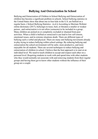 Bullying And Ostracization In School
Bullying and Ostracization of Children in School Bullying and Ostracization of
children has become a significant problem in schools. School bullying statistics in
the United States show that about one in four kids in the U.S. are bullied on a
regular basis. ( School Bullying Statistics . (n.d.)) According to Merriam Webster
online dictionary (2017), bullyingis to tease, hurt, or threaten a smaller or weaker
person , and ostracization is to not allow (someone) to be included in a group .
Many children are picked on or completely excluded or shunned from peer
activities. When a child is bullied or ostracized it can lead to low self esteem,
emotional issues, and in extreme situations death. There are different types of
bullying such a verbal and physical. There are many anti bullying movements already
in play trying to reduce bullying within school settings. By reducing bullying and
ostracization the school environment will be safer, more productive, and more
enjoyable for all students. There are several techniques to reduce bullying and
ostracization of children in school. I believe that the best approach is to start at an
individual level. We need to teach children to accept and respect each other on a
personal level. Requiring students to work with and spend time with other students
who they would normally not associate with and removing students from their regular
groups and having them get to know other students without the influence of their
group are a couple
 