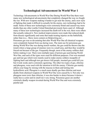 Technological Advancement In World War 1
Technology Advancements in World War One During World War One there were
many new technological advancements that completely changed the way we fought
the war. With new weapons making it harder to get near the enemy, and a new style
of fighting that made it difficult to actually hit the enemy, new technology had to be
made. Some of these new technologies were extremely brutal and caused way more
deaths than any other warthe United Stateshad previously been a part of. Although
many of these new technologies increased the death toll in the war, there were others
that actually reduced it. New medical improvements were made that reduced death
from disease significantly and some that made treating injuries on the battlefield,
rather than in a... Show more content on Helpwriting.net ...
Poisonous gas was so devastating that after World War One all chemical weapons
were completely banned from use during wars. The main use for poisonous gas
during World War One was during trench warfare, the gas could be thrown into the
trench where a large group of enemies were in a small area, and then they would be
forced out because of the gas. Frequently though, most of the enemy soldiers died
before making it out. There were multiple types of poison gas used during World
War One, and each of the types were used for different purposes. First was mustard
gas and tear gas which were mainly used to make enemy soldiers incapable of
fighting back and although tear gas doesn t kill people, mustard gas could kill you
but it took weeks and is extremely agonizing. The other two types of gas, chlorine
and phosgene, were used with the intention to kill the enemy. Chlorine gas mainly
affects your lungs by mixing with the mucous in them and turning into
hydrochloric acid. Phosgene is a much more deadly gas than chlorine and most
deaths from chemical weapons in World War One were caused by it. Not only was
phosgene more toxic than chlorine, it was also harder to detect because it doesn t
really have a color and its smell isn t very strong. Poisonous gases are another
extremely deadly weapon invented during World War One and were extremely
painful and
 