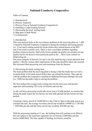 National Cranberry Cooperative
Table of Contents
1.) Introduction2
2.) Process Analysis2
3.) Process Flow at National Cranberry Cooperative4
4.) Installing a Light Grading System5
5.) Decreasing the truck waiting time6
6.) Bag pack or Bulk Pack8
7.) Conclusions9
1.) Introduction
This case analysis looks at the two primary problems at the receiving plant no. 1 (RP
1) faced by National Cranberry Cooperative during the cranberry harvesting period,
viz. 1) too much waiting period for trucks before they unload berries at the RP1
and 2) too much overtime costs. There is also a secondary problem regarding
grading of process berries. Half of the berries graded top quality are actually not top
quality and do not deserve extra premiums paid on the ... Show more content on
Helpwriting.net ...
One more category in between 2A and 3 can also made having a lesser premium than
quality 3. But the various other implications of this step should be taken into account
like increased final processing cost and resentment from the farmers.
5.) Decreasing the truck waiting time
The main problem that the receiving plant is facing is that the trucks have to wait a
lot particularly in the peak season before they can unload the berries. This cope up
with the problem the cooperative installed an additional Kiwanee Dumper last year
(i.e. 1969) but that didn t help in solving the problem.
We first analyze the average truck waiting time for the next year with present
capacities and assuming 70% to be wet berries and rest dry.
As the wet berry processing would take lesser time if it bulk packed, we assume that
during the peak season the wet berries are only bulk packed and dry berries are bag
packed.
Assuming a berry arrival of 18,000 bbl in a day (7am to 7pm) in the peak season at a
constant rate and , the average wet berry arrival rate would be (18000/12) * (70/100)
= 1050 bbls per day and dry berry arrival rate would be 450 bbls per day.
.
With the processing starting at 11 am , the holding bins will continue to be filled at
this rate subject to the maximum capacities for wet berries (3200 bbls) and dry
berries (4000 bbls). The bins capable of holding wet berries would be
 