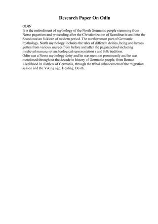 Research Paper On Odin
ODIN
It is the embodiment of mythology of the North Germanic people stemming from
Norse paganism and proceeding after the Christianization of Scandinavia and into the
Scandinavian folklore of modern period. The northernmost part of Germanic
mythology. North mythology includes the tales of different deities, being and heroes
gotten from various sources from before and after the pagan period including
medieval manuscript archeological representation s and folk tradition.
Odin was a Norse mythology deity and he was mention prominently and he was
mentioned throughout the decade in history of Germanic people, from Roman
Livelihood in districts of Germania, through the tribal enhancement of the migration
season and the Viking age. Healing, Death,
 