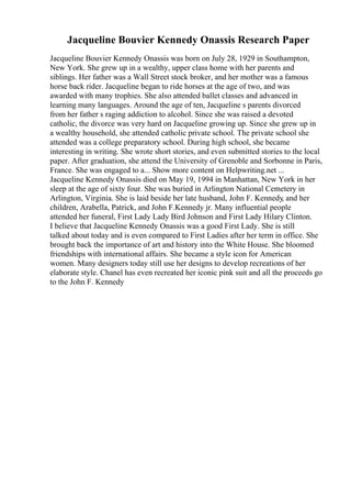 Jacqueline Bouvier Kennedy Onassis Research Paper
Jacqueline Bouvier Kennedy Onassis was born on July 28, 1929 in Southampton,
New York. She grew up in a wealthy, upper class home with her parents and
siblings. Her father was a Wall Street stock broker, and her mother was a famous
horse back rider. Jacqueline began to ride horses at the age of two, and was
awarded with many trophies. She also attended ballet classes and advanced in
learning many languages. Around the age of ten, Jacqueline s parents divorced
from her father s raging addiction to alcohol. Since she was raised a devoted
catholic, the divorce was very hard on Jacqueline growing up. Since she grew up in
a wealthy household, she attended catholic private school. The private school she
attended was a college preparatory school. During high school, she became
interesting in writing. She wrote short stories, and even submitted stories to the local
paper. After graduation, she attend the University of Grenoble and Sorbonne in Paris,
France. She was engaged to a... Show more content on Helpwriting.net ...
Jacqueline Kennedy Onassis died on May 19, 1994 in Manhattan, New York in her
sleep at the age of sixty four. She was buried in Arlington National Cemetery in
Arlington, Virginia. She is laid beside her late husband, John F. Kennedy, and her
children, Arabella, Patrick, and John F.Kennedy jr. Many influential people
attended her funeral, First Lady Lady Bird Johnson and First Lady Hilary Clinton.
I believe that Jacqueline Kennedy Onassis was a good First Lady. She is still
talked about today and is even compared to First Ladies after her term in office. She
brought back the importance of art and history into the White House. She bloomed
friendships with international affairs. She became a style icon for American
women. Many designers today still use her designs to develop recreations of her
elaborate style. Chanel has even recreated her iconic pink suit and all the proceeds go
to the John F. Kennedy
 