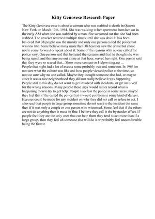 Kitty Genovese Research Paper
The Kitty Genovese case is about a woman who was stabbed to death in Queens
New York on March 13th, 1964. She was walking to her apartment from her car in
the early AM when she was stabbed by a man. She screamed out that she had been
stabbed. The attacker returned multiple times until she was dead. It has been
believed that 38 people saw the murder and only one person called the police but
was too late. Some believe many more then 38 heard or saw the crime but chose
not to come forward or speak about it. Some of the reasons why no one called the
police vary. One person said that he heard the screams and that he thought she was
being raped, and that anyone out alone at that hour, served her right. One person said
that they were so scared that... Show more content on Helpwriting.net ...
People that night had a lot of excuse some probably true and some not. In 1964 im
not sure what the culture was like and how people viewed police at the time, so
not too sure why no one called. Maybe they thought someone else had, or maybe
since it was a nice neighborhood they did not really believe it was happening.
People still to this day do not want to get involved with incidents, or get involved
for the wrong reasons. Many people these days would rather record what is
happening then to try to get help. People also fear the police in some areas, maybe
they feel that if the called the police that it would put them in some kind of danger.
Excuses could be made for any incident on why they did not call or refuse to act. I
also read that people in large group sometime do not react to the incident the same
then if it was only a couple or one person who witnessed. Some feel that if the others
are not do anything then it must be fine. I believe they call it the bystander effect. If
people feel they are the only ones that can help them they tend to act more than if a
large group, then they feel oh someone else will do it or probably feel uncomfortable
being the first to
 