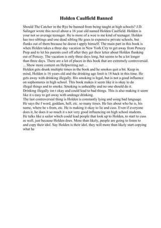 Holden Caulfield Banned
Should The Catcher in the Rye be banned from being taught at high schools? J.D.
Salinger wrote this novel about a 16 year old named Holden Caulfield. Holden is
your not so average teenager. He is more of a woe is me kind of teenager. Holden
has two siblings and one dead sibling He goes to expensive private schools, but
flunks out of them because he doesn t apply himself. The main part in this book is
when Holden takes a three day vacation in New York City to get away from Pencey
Prep and to let his parents cool off after they get their letter about Holden flunking
out of Pencey. The vacation is only three days long, but seems to be a lot longer
than three days. There are a lot of places in this book that are extremely controversial.
... Show more content on Helpwriting.net ...
Holden gets drunk multiple times in the book and he smokes quit a bit. Keep in
mind, Holden is 16 years old and the drinking age limit is 18 back in this time. He
gets away with drinking illegally. His smoking is legal, but is not a good influence
on sophomores in high school. This book makes it seem like it is okay to do
illegal things and to smoke. Smoking is unhealthy and no one should do it.
Drinking illegally isn t okay and could lead to bad things. This is also making it seem
like it s easy to get away with undeage drinking.
The last controversial thing is Holden is constantly lying and using bad language.
He says the f word, goddam, hell, etc. so many times. He lies about who he is, his
name, where he s from, etc. He is making it okay to lie and cuss. Even if everyone
does it, he does it so much it s not very good influencing on high school students.
He talks like a sailor which could lead people that look up to Holden, to start to cuss
as well, just because Holden does. More than likely, people are going to listen to
and copy their idol. Say Holden is their idol, they will more than likely start copying
what he
 