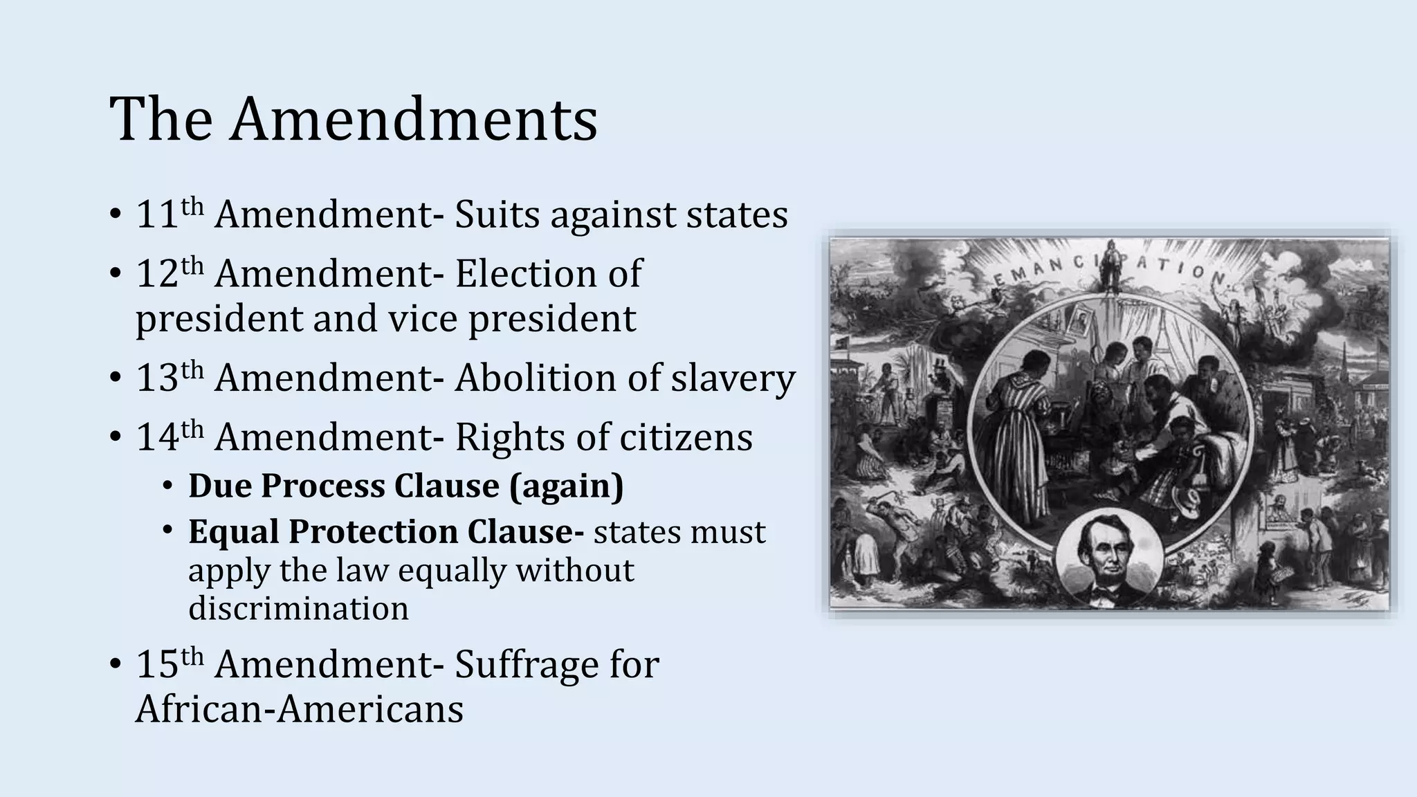 The Amendments
• 11th Amendment- Suits against states
• 12th Amendment- Election of
president and vice president
• 13th Amendment- Abolition of slavery
• 14th Amendment- Rights of citizens
• Due Process Clause (again)
• Equal Protection Clause- states must
apply the law equally without
discrimination
• 15th Amendment- Suffrage for
African-Americans
 