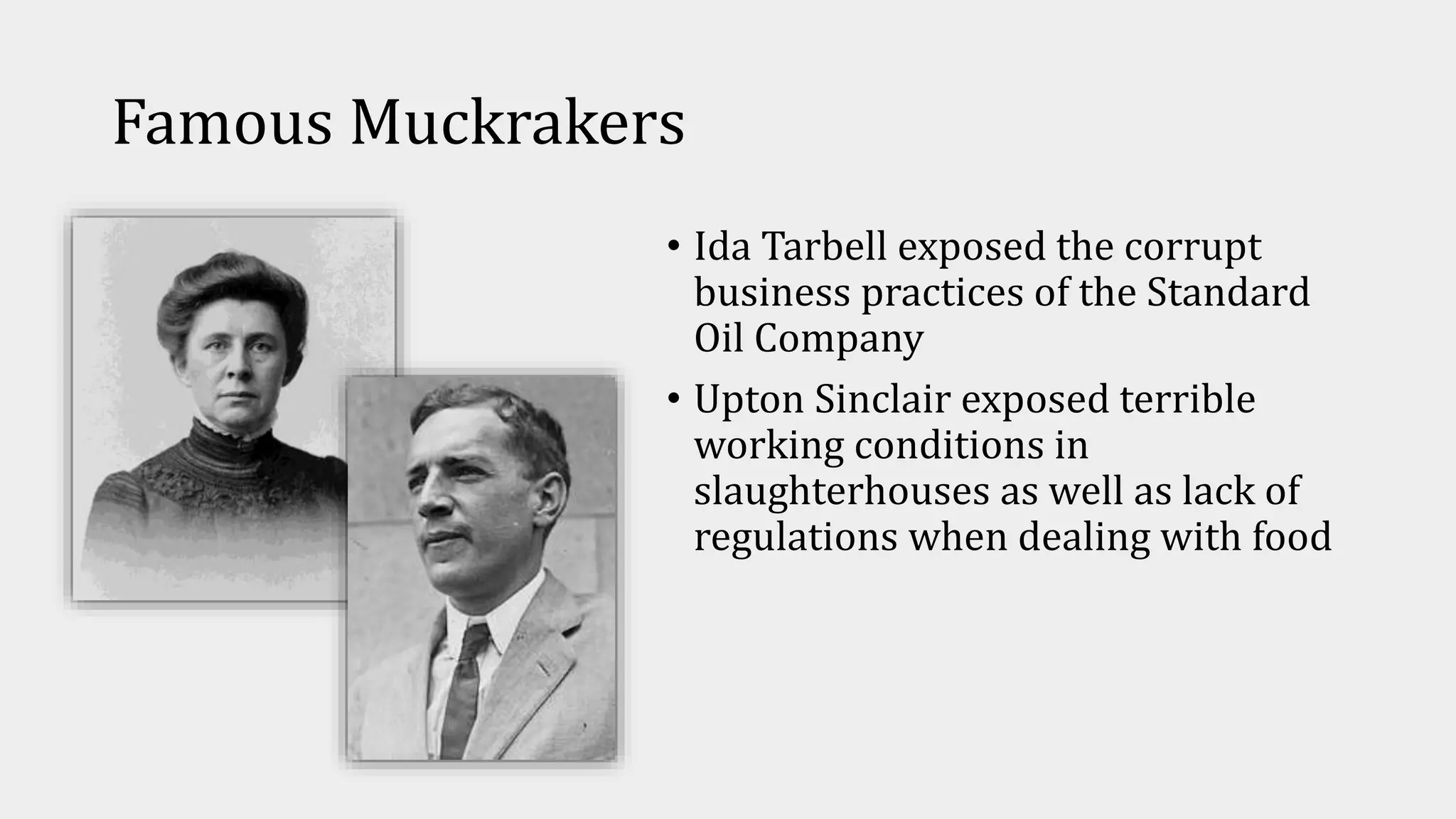 Famous Muckrakers
• Ida Tarbell exposed the corrupt
business practices of the Standard
Oil Company
• Upton Sinclair exposed terrible
working conditions in
slaughterhouses as well as lack of
regulations when dealing with food
 