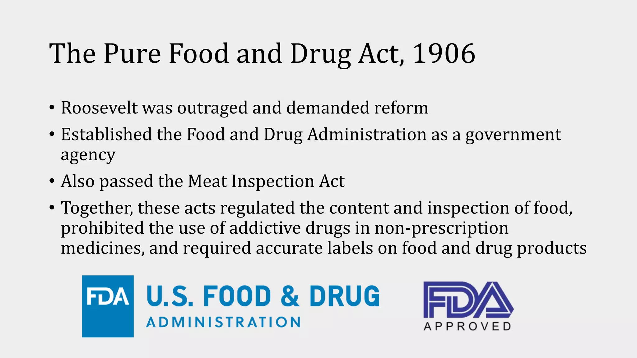 The Pure Food and Drug Act, 1906
• Roosevelt was outraged and demanded reform
• Established the Food and Drug Administration as a government
agency
• Also passed the Meat Inspection Act
• Together, these acts regulated the content and inspection of food,
prohibited the use of addictive drugs in non-prescription
medicines, and required accurate labels on food and drug products
 