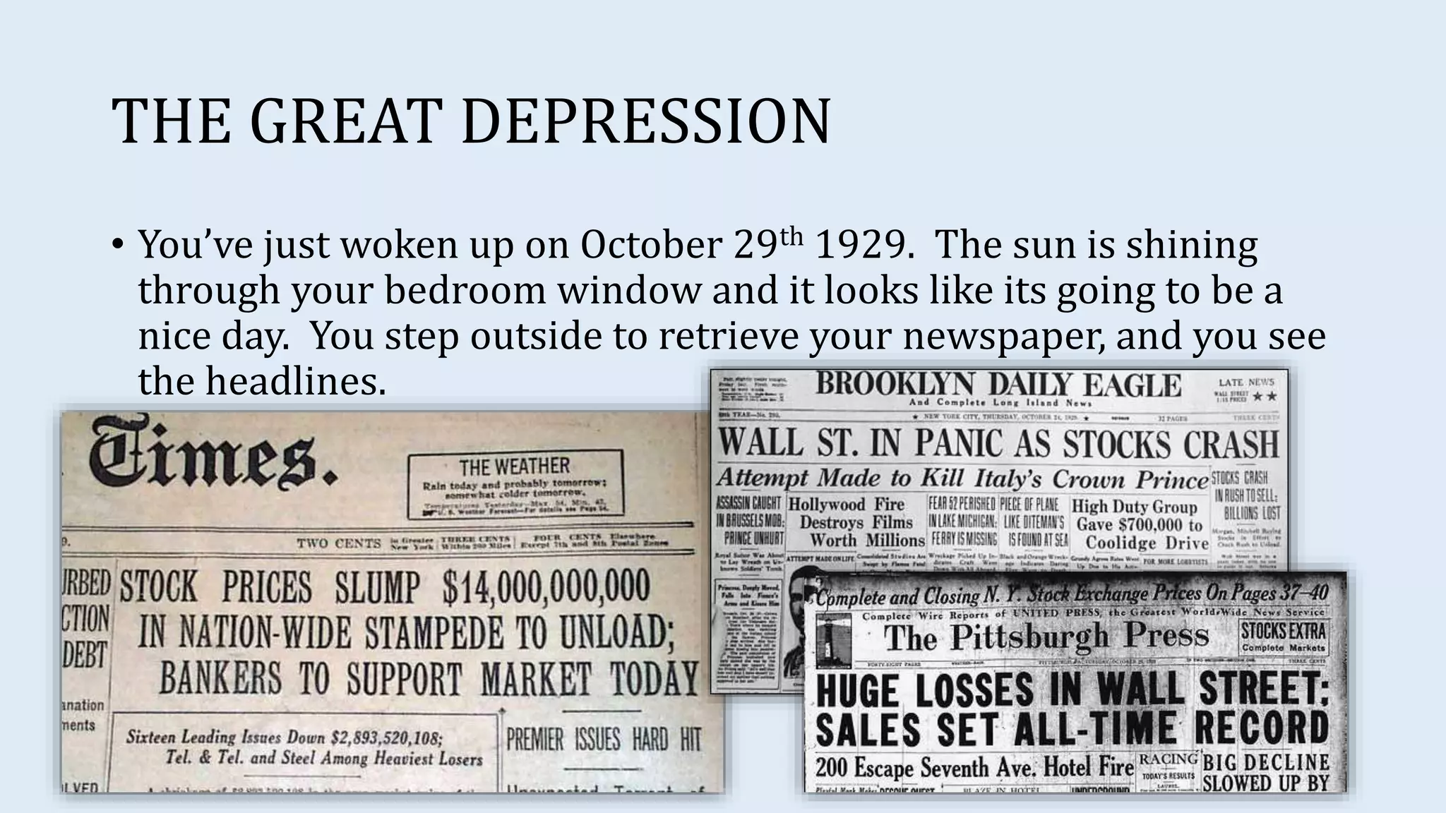 THE GREAT DEPRESSION
• You’ve just woken up on October 29th 1929. The sun is shining
through your bedroom window and it looks like its going to be a
nice day. You step outside to retrieve your newspaper, and you see
the headlines.
 