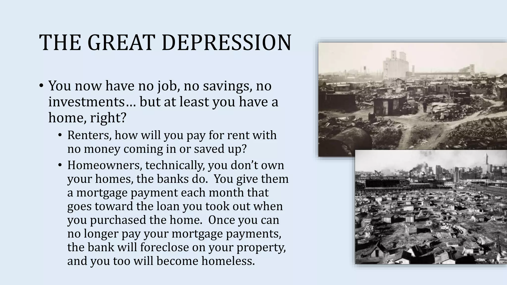 THE GREAT DEPRESSION
• You now have no job, no savings, no
investments… but at least you have a
home, right?
• Renters, how will you pay for rent with
no money coming in or saved up?
• Homeowners, technically, you don’t own
your homes, the banks do. You give them
a mortgage payment each month that
goes toward the loan you took out when
you purchased the home. Once you can
no longer pay your mortgage payments,
the bank will foreclose on your property,
and you too will become homeless.
 