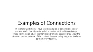 Examples of Connections
In the following slides, I have taken examples of connections to our
current world that I have included in my instructional PowerPoints.
These fit in Section 2b. of the Danielson Domains because they show the
students the importance of the content they are being taught as it relates
to their everyday lives.
 