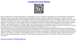 Examples Of Critical Thinking
Based on Michael Scriven & Richard Paul (2003), critical thinking is the active intellectually disciplined process through skillfully conceptualizing,
applying, analyzing, synthesizing, assessing resources generated by observation, experience, reflecting or reasoning, as a conduct to the belief.
Undeniable, critical thinking helps us attain knowledge, enhance theories and strengthen arguments, thus it will indirectly improve our work processes
and social establishment. In my opinion, critical thinking is to think clear and rationally, question, analyze and evaluate it, hence to make a reasoning
judgment. It is an active process where engages reflective and independent thinking. John Dewey (1909) mentioned that critical thinking is reflective
thought to suspend judgment, persist in a healthy skepticism and employ an open mind. According to Dewey (1909), critical thinking is active,
persistent, and careful consideration of any belief in light of the ground that supports it and tends to the further conclusions. Active process is referred
to raise question, seek for information, think things through, find relevant information and...show more content...
Richard Paul (1993) focused critical thinking in that mode of thinking where the thinkers enhance the quality of their thinking by skillfully taking
charge in thinking and imposing intellectual standards. Based on Richard Paul, the sole method to develop critical thinking ability is through thinking
about one's thinking. Critical thinking is definitely different from just thinking. It is metacognitive, thinking about your thinking, during the process of
thinking, it will improve your thinking. Critical thinking starts once the reflection on his thinking, for example, students evaluate each of their work,
ideas or writing by thinking through a second time, they self–checking on these questions like "am I being clear, is this precise, does my answer
accurate and
Get more content on HelpWriting.net
 