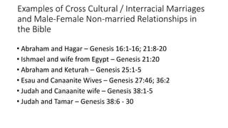 Examples of Cross Cultural / Interracial Marriages
and Male-Female Non-married Relationships in
the Bible
• Abraham and Hagar – Genesis 16:1-16; 21:8-20
• Ishmael and wife from Egypt – Genesis 21:20
• Abraham and Keturah – Genesis 25:1-5
• Esau and Canaanite Wives – Genesis 27:46; 36:2
• Judah and Canaanite wife – Genesis 38:1-5
• Judah and Tamar – Genesis 38:6 - 30
 